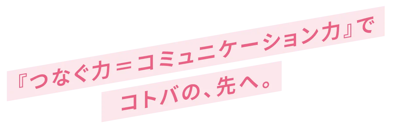 つなぐ力＝コミュニケーション力でコトバの、先へ。